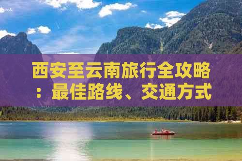 西安至云南旅行全攻略：更佳路线、交通方式、住宿、景点及必备物品推荐