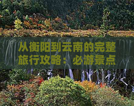 从衡阳到云南的完整旅行攻略：必游景点、路线及交通指南