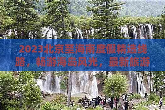 2023北京至海南度假精选线路，畅游海岛风光，最新旅游报价指南