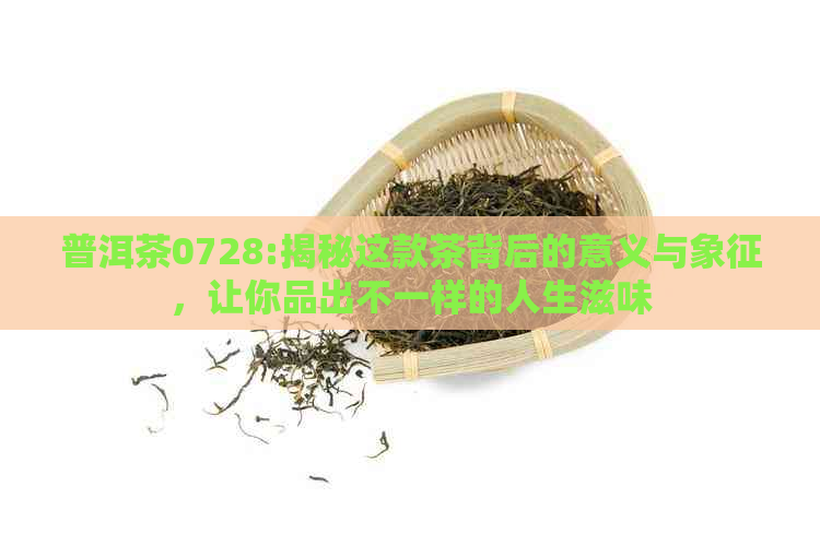 普洱茶0728:揭秘这款茶背后的意义与象征，让你品出不一样的人生滋味