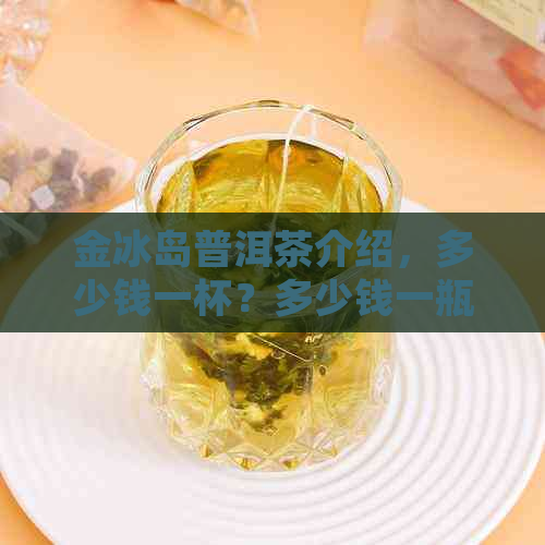 金冰岛普洱茶介绍，多少钱一杯？多少钱一瓶？生茶400克茶饼价格是多少？