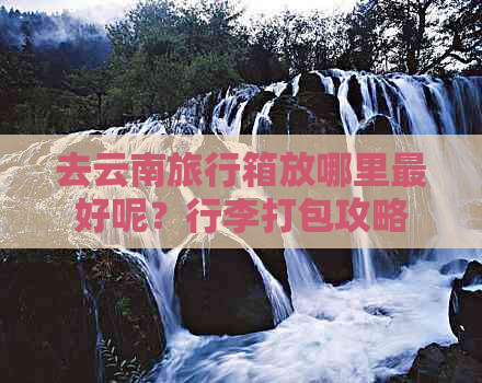 去云南旅行箱放哪里更好呢？行李打包攻略