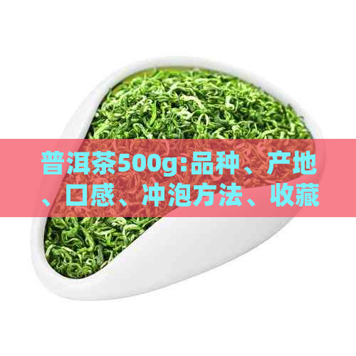 普洱茶500g:品种、产地、口感、冲泡方法、收藏价值全方位解析与选购指南