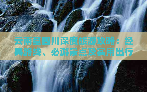 云南至四川深度旅游攻略：经典路线、必游景点及实用出行建议