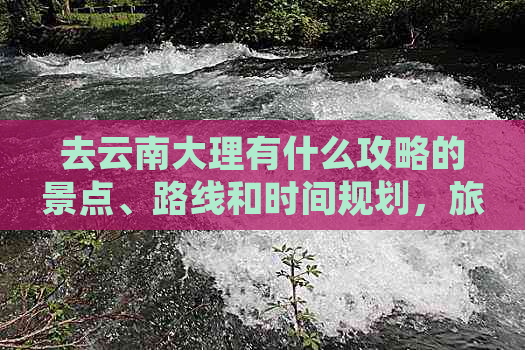 去云南大理有什么攻略的景点、路线和时间规划，旅游指南大公开！