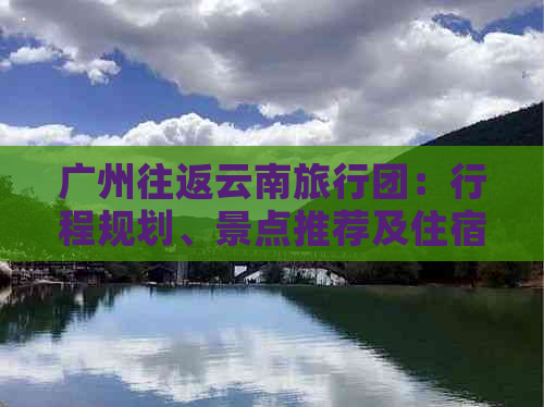 广州往返云南旅行团：行程规划、景点推荐及住宿选择全面解析