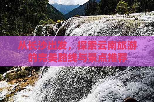 从长沙出发，探索云南旅游的完美路线与景点推荐