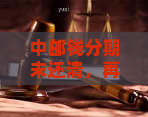 中邮钱分期未还清，再次借款受阻的解决策略