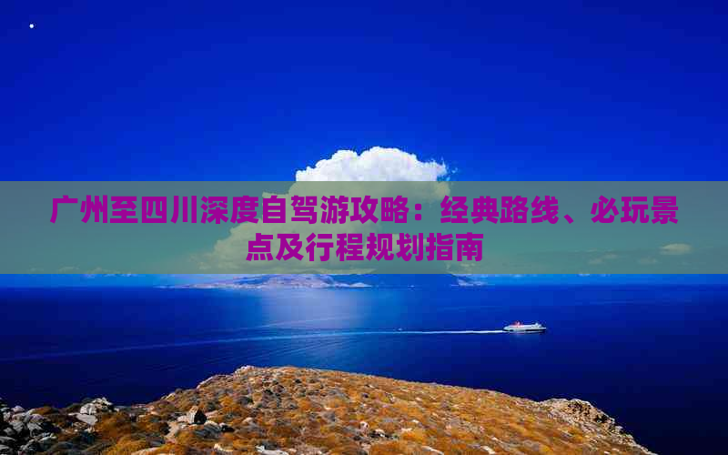 广州至四川深度自驾游攻略：经典路线、必玩景点及行程规划指南