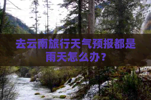 去云南旅行天气预报都是雨天怎么办？