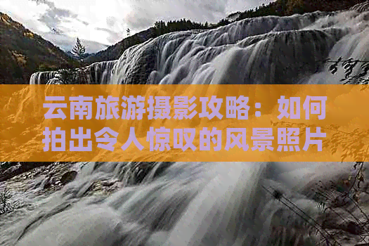 云南旅游摄影攻略：如何拍出令人惊叹的风景照片？