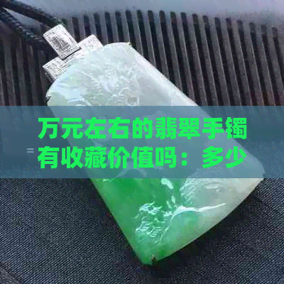 万元左右的翡翠手镯有收藏价值吗：多少钱？怎么样？