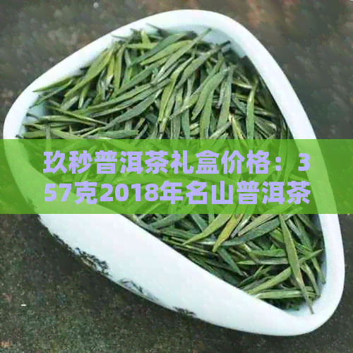 玖秒普洱茶礼盒价格：357克2018年名山普洱茶的价格