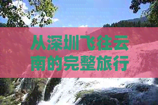 从深圳飞往云南的完整旅行攻略：交通方式、住宿选择、景点推荐及行程规划