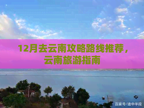 12月去云南攻略路线推荐，云南旅游指南