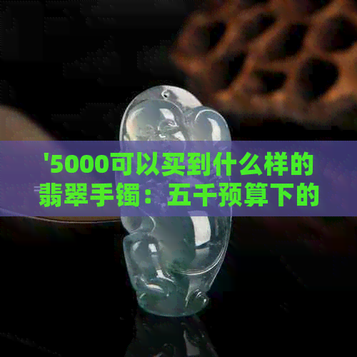 '5000可以买到什么样的翡翠手镯：五千预算下的精选翡翠手镯推荐'