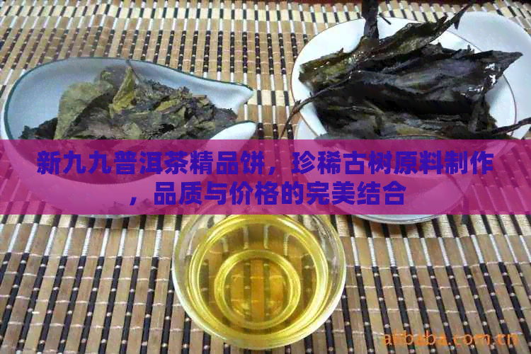 新九九普洱茶精品饼，珍稀古树原料制作，品质与价格的完美结合