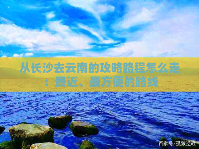 从长沙去云南的攻略路程怎么走：最近、最方便的路线