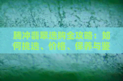 腾冲翡翠选购全攻略：如何挑选、价格、保养与鉴别，一次解决您的所有疑问