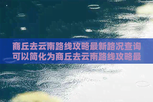 商丘去云南路线攻略最新路况查询可以简化为商丘去云南路线攻略最新路况。