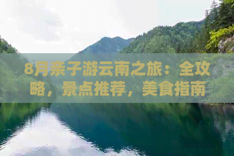 8月亲子游云南之旅：全攻略，景点推荐，美食指南，行李打包清单