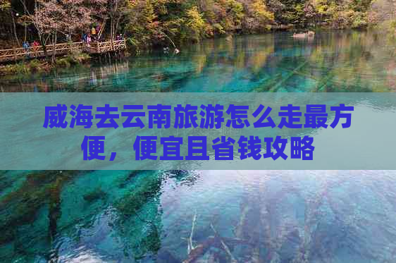 威海去云南旅游怎么走最方便，便宜且省钱攻略