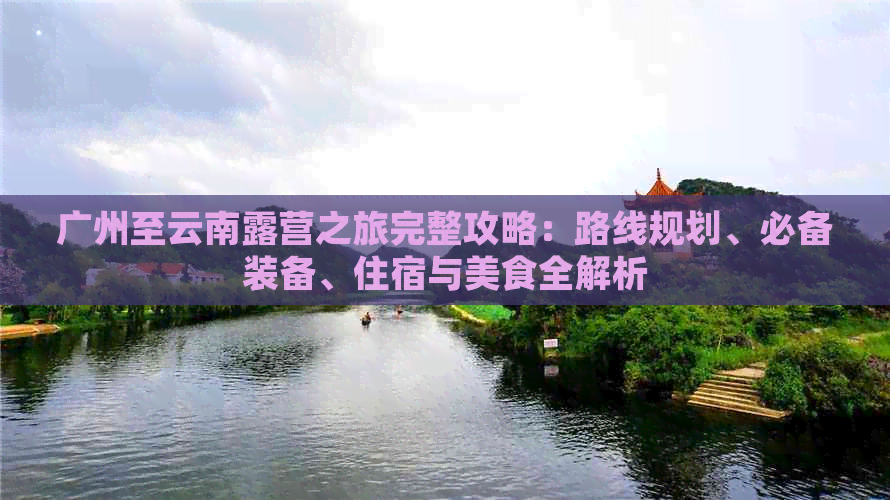 广州至云南露营之旅完整攻略：路线规划、必备装备、住宿与美食全解析