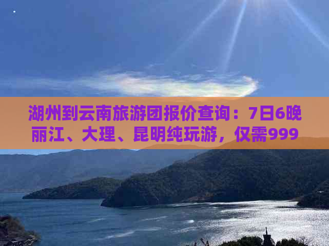 湖州到云南旅游团报价查询：7日6晚丽江、大理、昆明纯玩游，仅需999元！