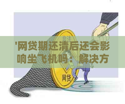 '网贷期还清后还会影响坐飞机吗：解决方案与影响分析'