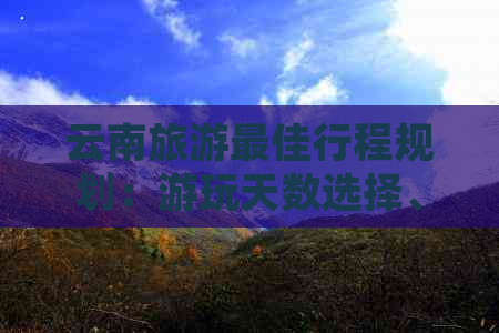 云南旅游更佳行程规划：游玩天数选择、景点推荐及行程安排全面解析