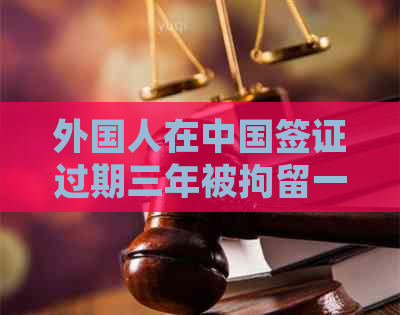 外国人在中国签证过期三年被拘留一个月：可能的法律后果及应对措