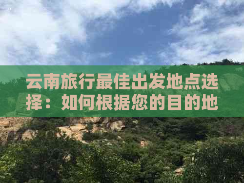 云南旅行更佳出发地点选择：如何根据您的目的地和出行方式规划完美之旅