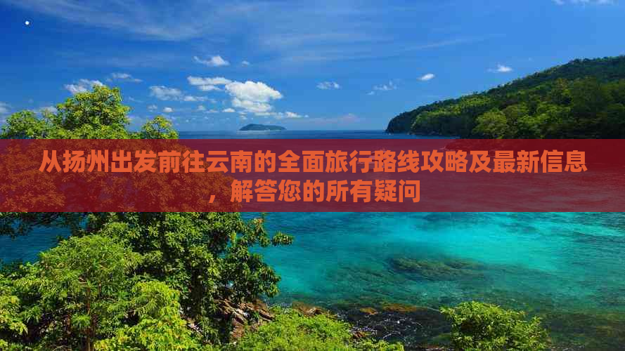 从扬州出发前往云南的全面旅行路线攻略及最新信息，解答您的所有疑问