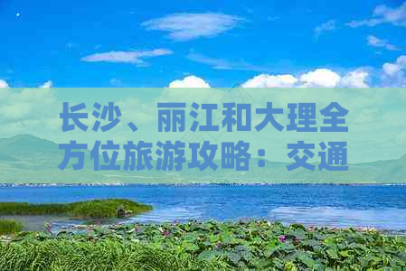 长沙、丽江和大理全方位旅游攻略：交通、住宿、景点及美食完整指南