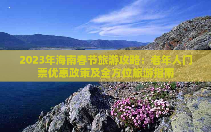 2023年海南春节旅游攻略：老年人门票优惠政策及全方位旅游指南