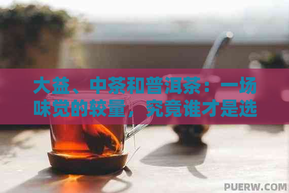 大益、中茶和普洱茶：一场味觉的较量，究竟谁才是选择？