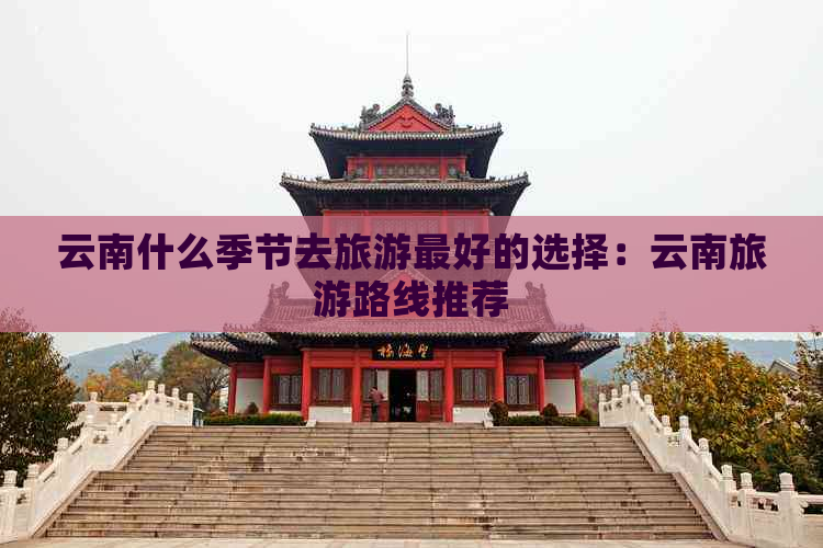 云南什么季节去旅游更好的选择：云南旅游路线推荐