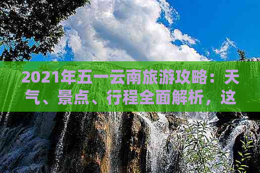 2021年五一云南旅游攻略：天气、景点、行程全面解析，这样安排最合适！