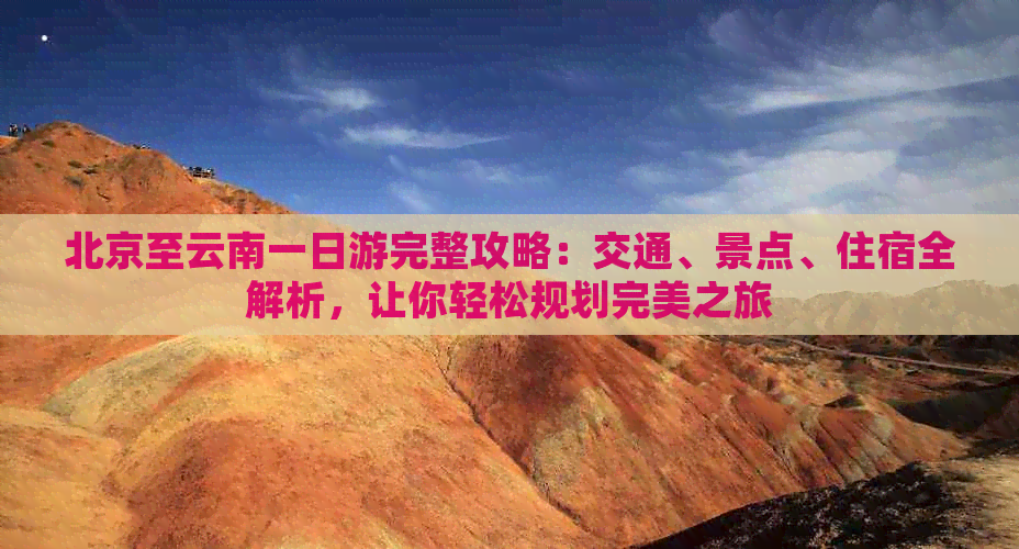 北京至云南一日游完整攻略：交通、景点、住宿全解析，让你轻松规划完美之旅