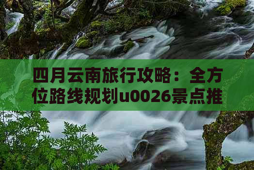 四月云南旅行攻略：全方位路线规划u0026景点推荐，让你轻松游玩