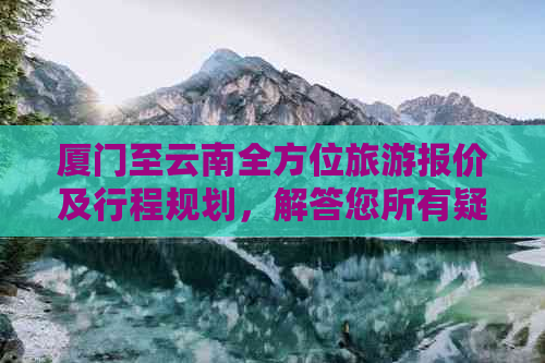 厦门至云南全方位旅游报价及行程规划，解答您所有疑问