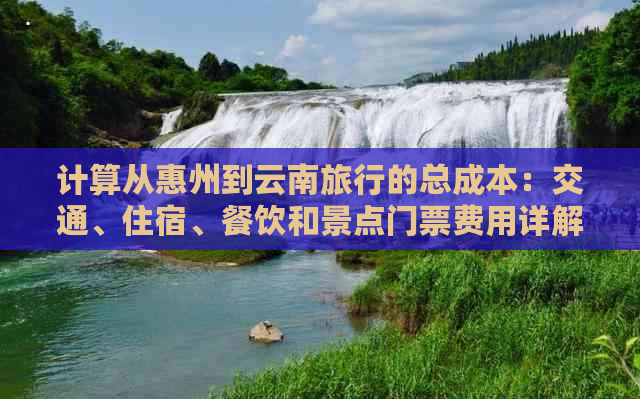 计算从惠州到云南旅行的总成本：交通、住宿、餐饮和景点门票费用详解