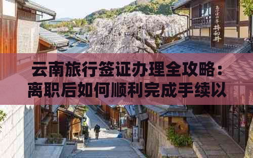 云南旅行签证办理全攻略：离职后如何顺利完成手续以实现您的旅行梦想