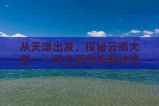 从天津出发，探秘云南大理：一份全面的旅游攻略和路线推荐