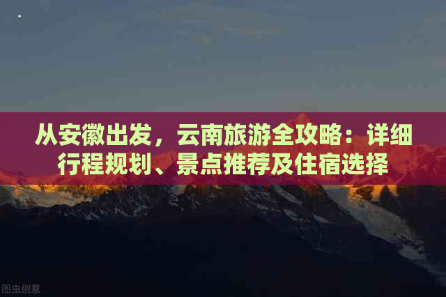 从安徽出发，云南旅游全攻略：详细行程规划、景点推荐及住宿选择