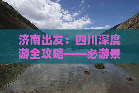 济南出发：四川深度游全攻略——必游景点、美食推荐与实用出行指南