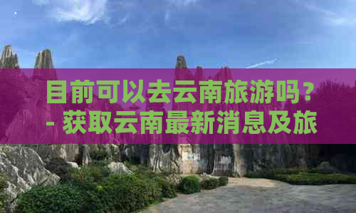 目前可以去云南旅游吗？ - 获取云南最新消息及旅游提示