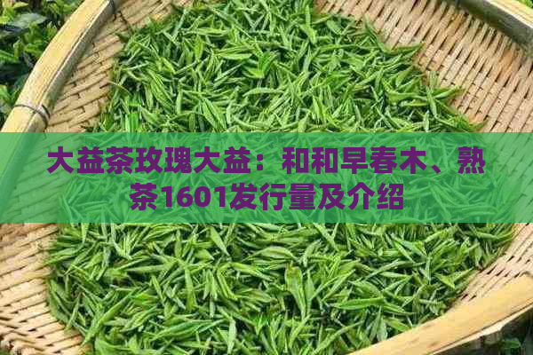 大益茶玫瑰大益：和和早春木、熟茶1601发行量及介绍