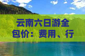 云南六日游全包价：费用、行程、住宿、交通一应俱全，解答您的所有疑问