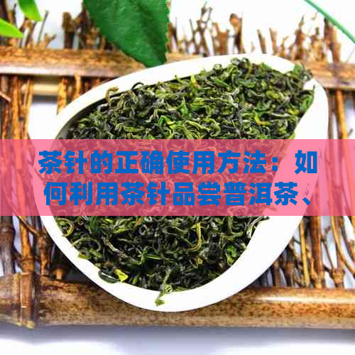 茶针的正确使用方法：如何利用茶针品尝普洱茶、冲泡普洱茶以及清理茶具